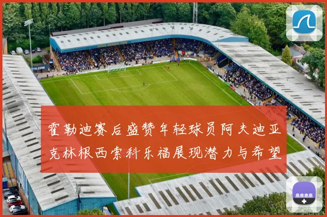 霍勒迪赛后盛赞年轻球员阿夫迪亚克林根西索科乐福展现潜力与希望