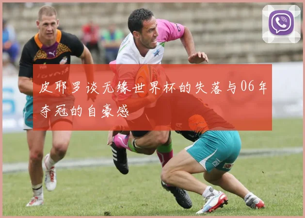 皮耶罗谈无缘世界杯的失落与06年夺冠的自豪感