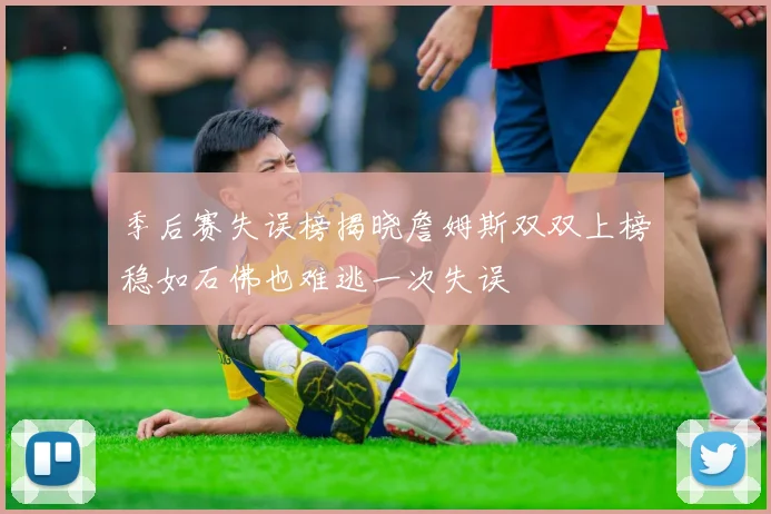 季后赛失误榜揭晓詹姆斯双双上榜稳如石佛也难逃一次失误