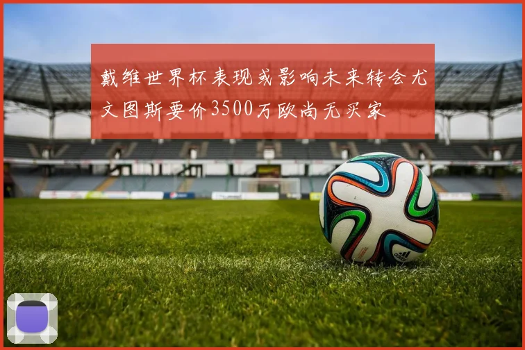 戴维世界杯表现或影响未来转会尤文图斯要价3500万欧尚无买家