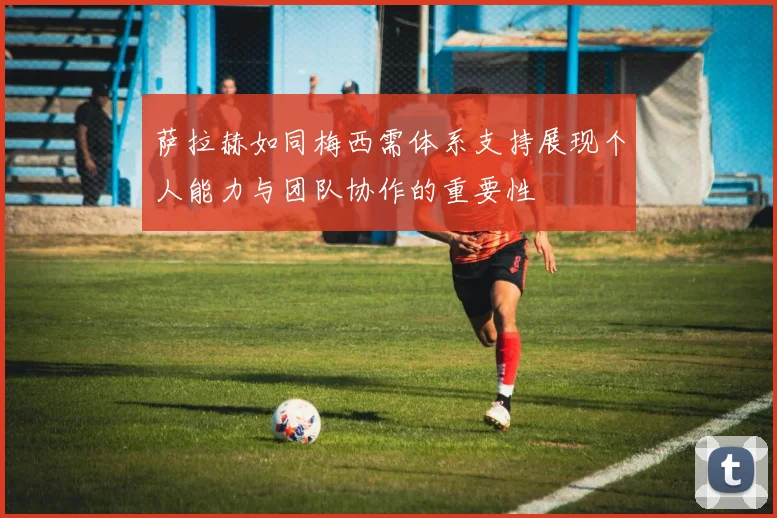 萨拉赫如同梅西需体系支持展现个人能力与团队协作的重要性