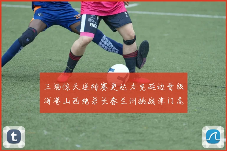 三场惊天逆转赛更达力克延边晋级海港山西绝杀长春兰州挑战津门虎