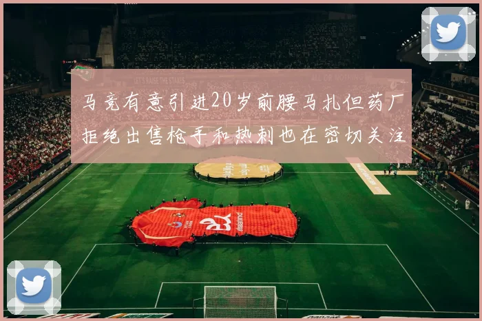 马竞有意引进20岁前腰马扎但药厂拒绝出售枪手和热刺也在密切关注