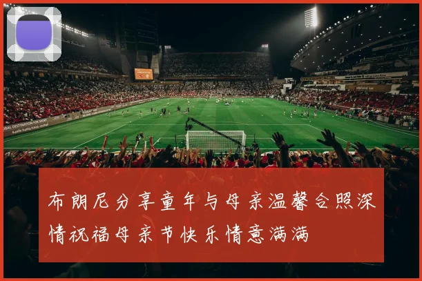 布朗尼分享童年与母亲温馨合照深情祝福母亲节快乐情意满满