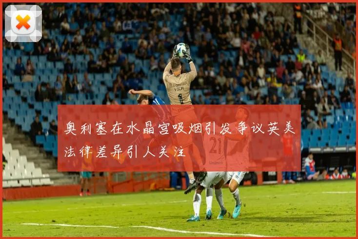 奥利塞在水晶宫吸烟引发争议英美法律差异引人关注