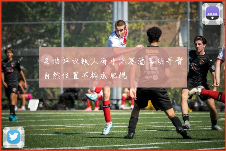 足协评议铁人海牛比赛潘喜明手臂自然位置不构成犯规