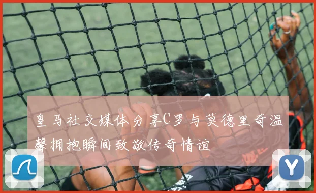 皇马社交媒体分享C罗与莫德里奇温馨拥抱瞬间致敬传奇情谊