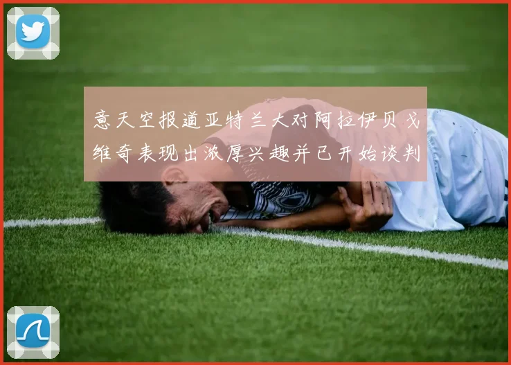 意天空报道亚特兰大对阿拉伊贝戈维奇表现出浓厚兴趣并已开始谈判