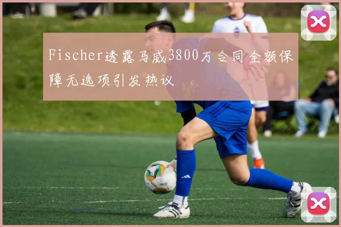 Fischer透露马威3800万合同全额保障无选项引发热议