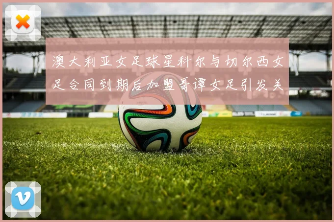 澳大利亚女足球星科尔与切尔西女足合同到期后加盟哥谭女足引发关注