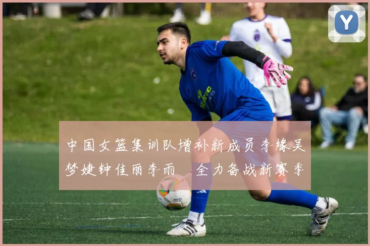 中国女篮集训队增补新成员李缘吴梦婕钟佳丽李雨汧全力备战新赛季