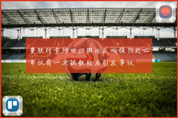 曼联对索帅回归舆论反响强烈近四年仅有一次执教经历引发争议