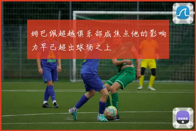 姆巴佩超越俱乐部成焦点他的影响力早已超出球场之上
