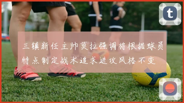 三镇新任主帅莫拉强调将根据球员特点制定战术追求进攻风格不变