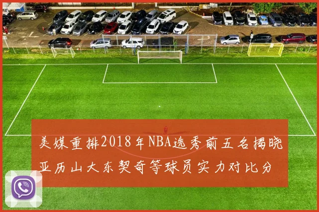 美媒重排2018年NBA选秀前五名揭晓亚历山大东契奇等球员实力对比分析
