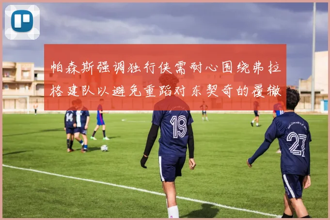 帕森斯强调独行侠需耐心围绕弗拉格建队以避免重蹈对东契奇的覆辙