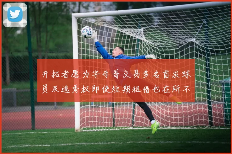 开拓者愿为字母哥交易多名首发球员及选秀权即使短期租借也在所不惜