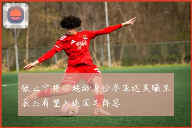 张玉宁将以超龄身份参亚运吴曦朱辰杰有望入选国足阵容