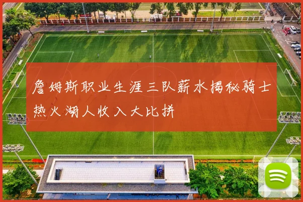 詹姆斯职业生涯三队薪水揭秘骑士热火湖人收入大比拼