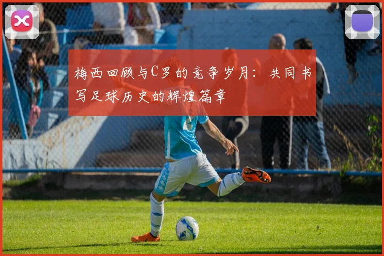 梅西回顾与C罗的竞争岁月：共同书写足球历史的辉煌篇章