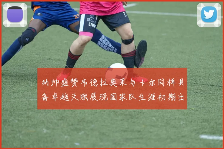纳帅盛赞韦德拉奥果与卡尔同样具备卓越天赋展现国家队生涯初期出色表现
