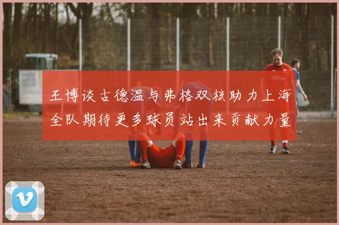 王博谈古德温与弗格双核助力上海全队期待更多球员站出来贡献力量