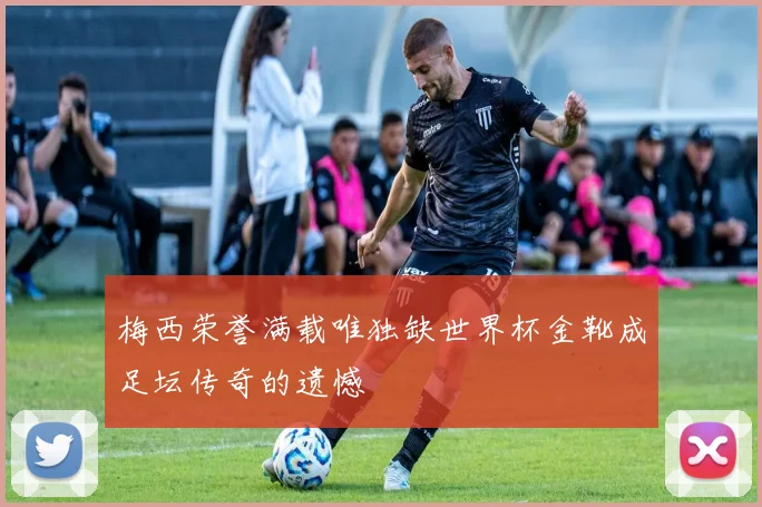 梅西荣誉满载唯独缺世界杯金靴成足坛传奇的遗憾