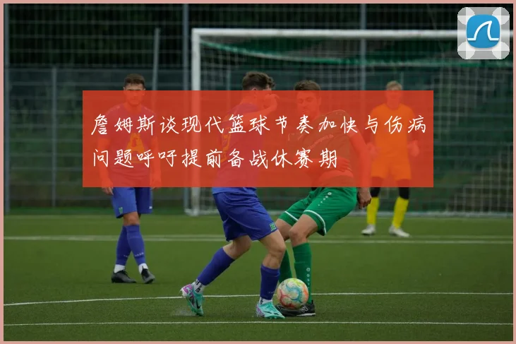 詹姆斯谈现代篮球节奏加快与伤病问题呼吁提前备战休赛期