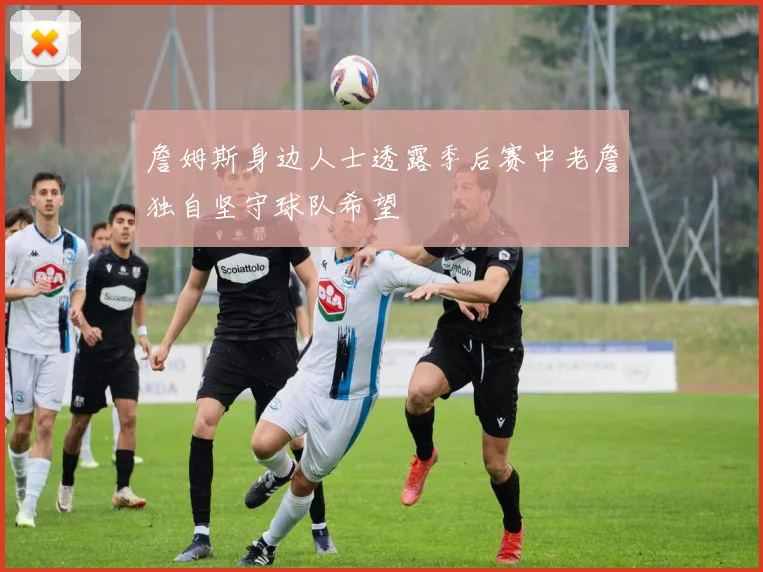 詹姆斯身边人士透露季后赛中老詹独自坚守球队希望